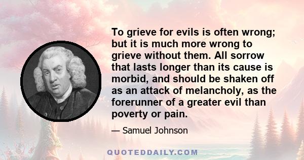 To grieve for evils is often wrong; but it is much more wrong to grieve without them. All sorrow that lasts longer than its cause is morbid, and should be shaken off as an attack of melancholy, as the forerunner of a