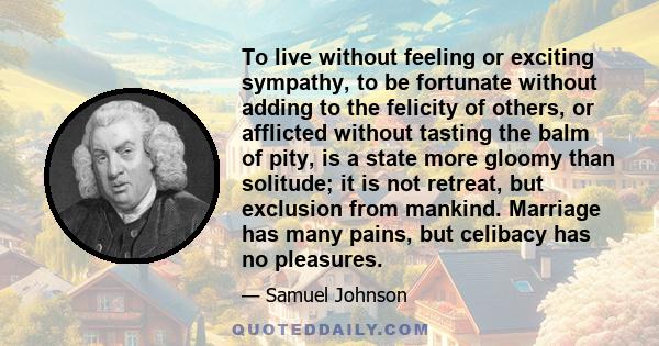 To live without feeling or exciting sympathy, to be fortunate without adding to the felicity of others, or afflicted without tasting the balm of pity, is a state more gloomy than solitude; it is not retreat, but