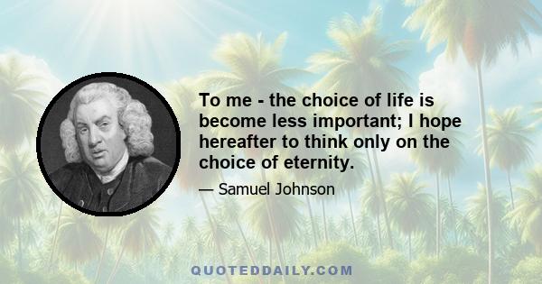 To me - the choice of life is become less important; I hope hereafter to think only on the choice of eternity.