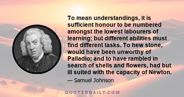 To mean understandings, it is sufficient honour to be numbered amongst the lowest labourers of learning; but different abilities must find different tasks. To hew stone, would have been unworthy of Palladio; and to have 