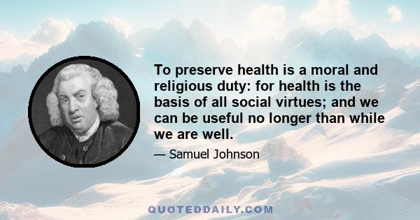 To preserve health is a moral and religious duty: for health is the basis of all social virtues; and we can be useful no longer than while we are well.