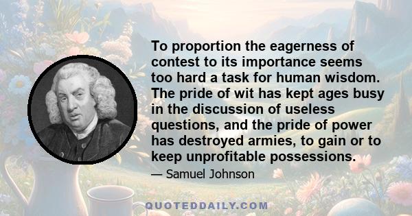 To proportion the eagerness of contest to its importance seems too hard a task for human wisdom. The pride of wit has kept ages busy in the discussion of useless questions, and the pride of power has destroyed armies,