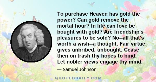 To purchase Heaven has gold the power? Can gold remove the mortal hour? In life can love be bought with gold? Are friendship's pleasures to be sold? No--all that's worth a wish--a thought, Fair virtue gives unbribed,