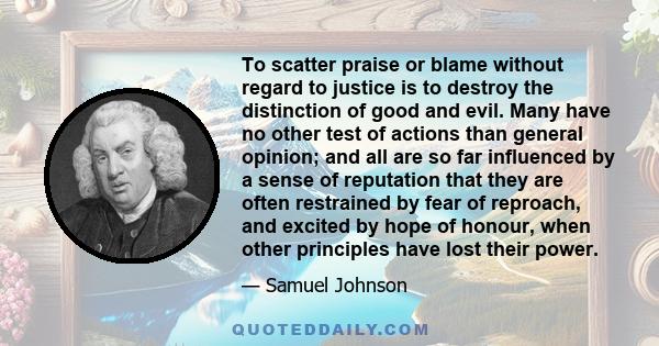 To scatter praise or blame without regard to justice is to destroy the distinction of good and evil. Many have no other test of actions than general opinion; and all are so far influenced by a sense of reputation that