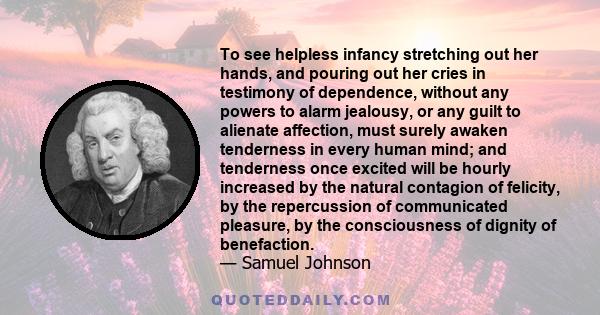 To see helpless infancy stretching out her hands, and pouring out her cries in testimony of dependence, without any powers to alarm jealousy, or any guilt to alienate affection, must surely awaken tenderness in every