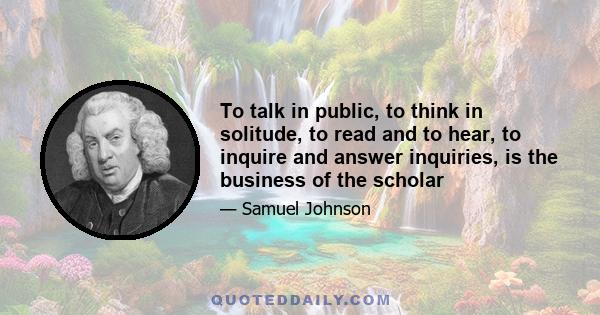 To talk in public, to think in solitude, to read and to hear, to inquire and answer inquiries, is the business of the scholar