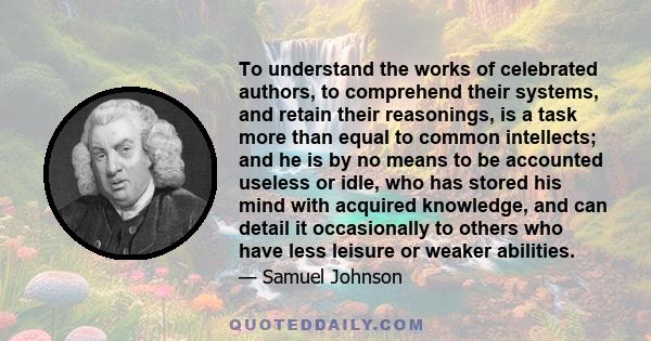 To understand the works of celebrated authors, to comprehend their systems, and retain their reasonings, is a task more than equal to common intellects; and he is by no means to be accounted useless or idle, who has