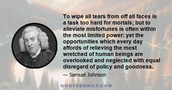 To wipe all tears from off all faces is a task too hard for mortals; but to alleviate misfortunes is often within the most limited power: yet the opportunities which every day affords of relieving the most wretched of