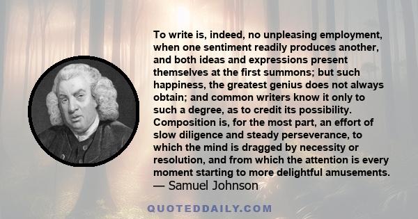 To write is, indeed, no unpleasing employment, when one sentiment readily produces another, and both ideas and expressions present themselves at the first summons; but such happiness, the greatest genius does not always 