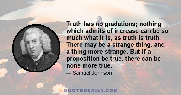 Truth has no gradations; nothing which admits of increase can be so much what it is, as truth is truth. There may be a strange thing, and a thing more strange. But if a proposition be true, there can be none more true.