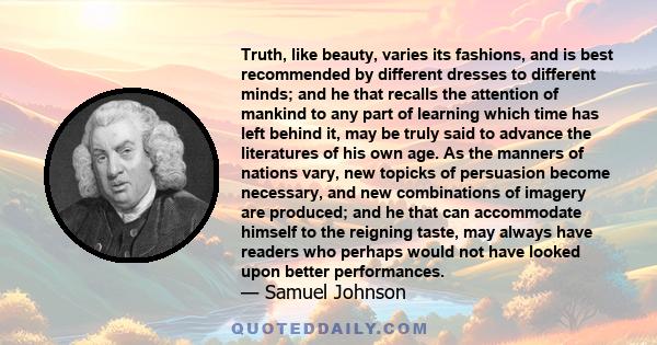 Truth, like beauty, varies its fashions, and is best recommended by different dresses to different minds; and he that recalls the attention of mankind to any part of learning which time has left behind it, may be truly