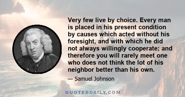 Very few live by choice. Every man is placed in his present condition by causes which acted without his foresight, and with which he did not always willingly cooperate; and therefore you will rarely meet one who does