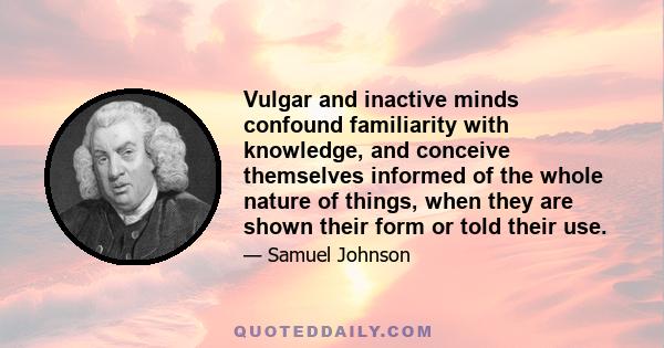 Vulgar and inactive minds confound familiarity with knowledge, and conceive themselves informed of the whole nature of things, when they are shown their form or told their use.