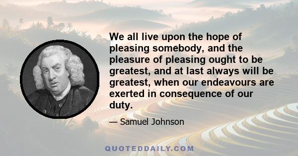 We all live upon the hope of pleasing somebody, and the pleasure of pleasing ought to be greatest, and at last always will be greatest, when our endeavours are exerted in consequence of our duty.