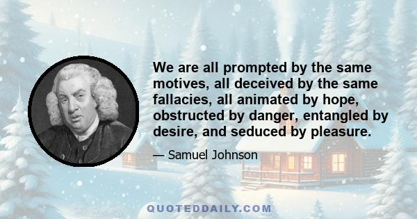 We are all prompted by the same motives, all deceived by the same fallacies, all animated by hope, obstructed by danger, entangled by desire, and seduced by pleasure.