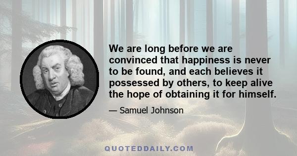 We are long before we are convinced that happiness is never to be found, and each believes it possessed by others, to keep alive the hope of obtaining it for himself.