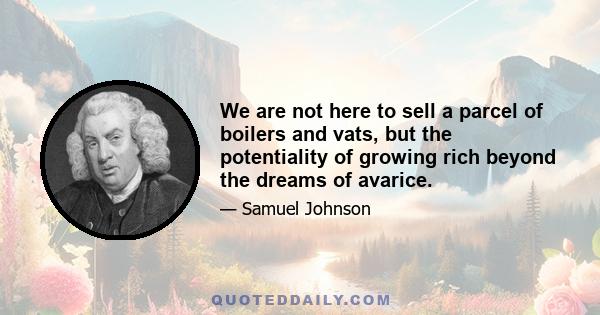 We are not here to sell a parcel of boilers and vats, but the potentiality of growing rich beyond the dreams of avarice.