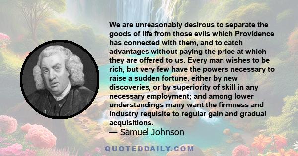 We are unreasonably desirous to separate the goods of life from those evils which Providence has connected with them, and to catch advantages without paying the price at which they are offered to us. Every man wishes to 