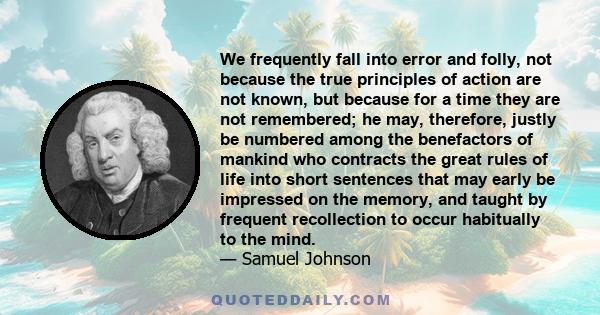 We frequently fall into error and folly, not because the true principles of action are not known, but because for a time they are not remembered; he may, therefore, justly be numbered among the benefactors of mankind