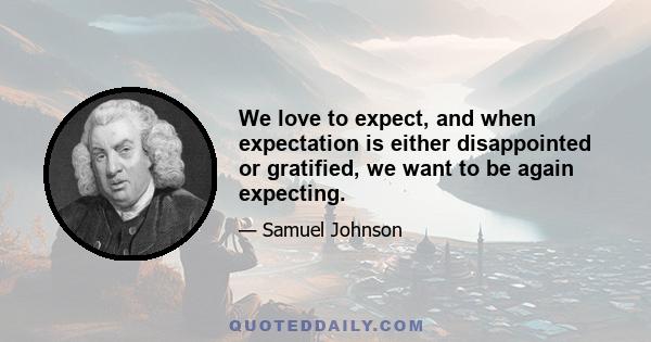 We love to expect, and when expectation is either disappointed or gratified, we want to be again expecting.