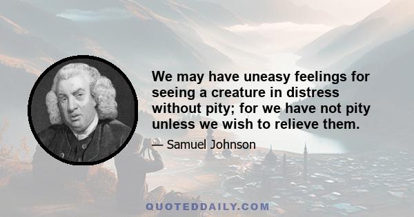 We may have uneasy feelings for seeing a creature in distress without pity; for we have not pity unless we wish to relieve them.