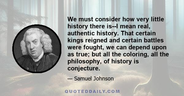 We must consider how very little history there is--I mean real, authentic history. That certain kings reigned and certain battles were fought, we can depend upon as true; but all the coloring, all the philosophy, of