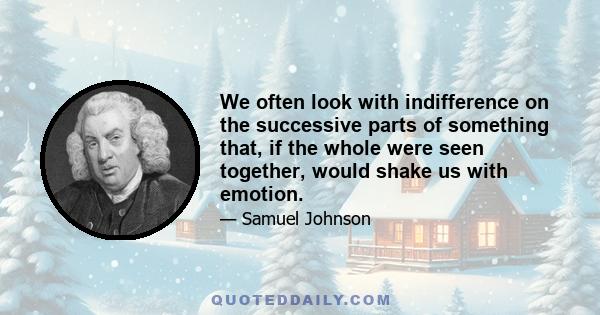 We often look with indifference on the successive parts of something that, if the whole were seen together, would shake us with emotion.