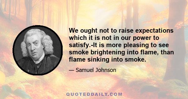 We ought not to raise expectations which it is not in our power to satisfy.-It is more pleasing to see smoke brightening into flame, than flame sinking into smoke.