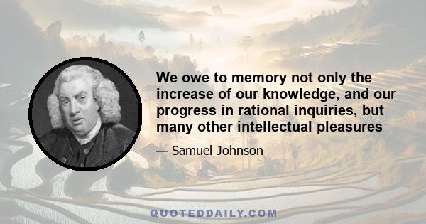 We owe to memory not only the increase of our knowledge, and our progress in rational inquiries, but many other intellectual pleasures