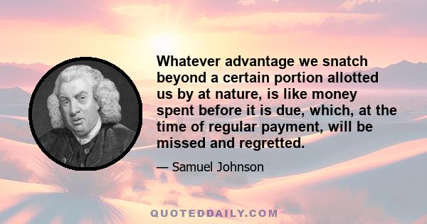 Whatever advantage we snatch beyond a certain portion allotted us by at nature, is like money spent before it is due, which, at the time of regular payment, will be missed and regretted.