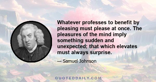 Whatever professes to benefit by pleasing must please at once. The pleasures of the mind imply something sudden and unexpected; that which elevates must always surprise.