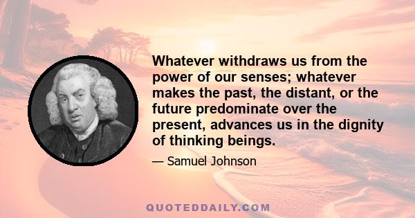 Whatever withdraws us from the power of our senses; whatever makes the past, the distant, or the future predominate over the present, advances us in the dignity of thinking beings.