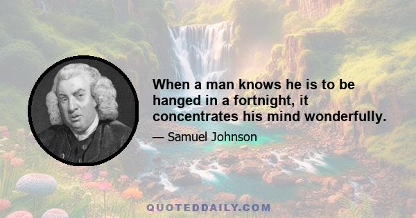 When a man knows he is to be hanged in a fortnight, it concentrates his mind wonderfully.