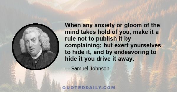 When any anxiety or gloom of the mind takes hold of you, make it a rule not to publish it by complaining; but exert yourselves to hide it, and by endeavoring to hide it you drive it away.