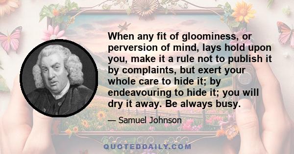 When any fit of gloominess, or perversion of mind, lays hold upon you, make it a rule not to publish it by complaints, but exert your whole care to hide it; by endeavouring to hide it; you will dry it away. Be always