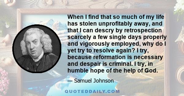 When I find that so much of my life has stolen unprofitably away, and that I can descry by retrospection scarcely a few single days properly and vigorously employed, why do I yet try to resolve again? I try, because