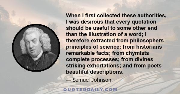 When I first collected these authorities, I was desirous that every quotation should be useful to some other end than the illustration of a word; I therefore extracted from philosophers principles of science; from