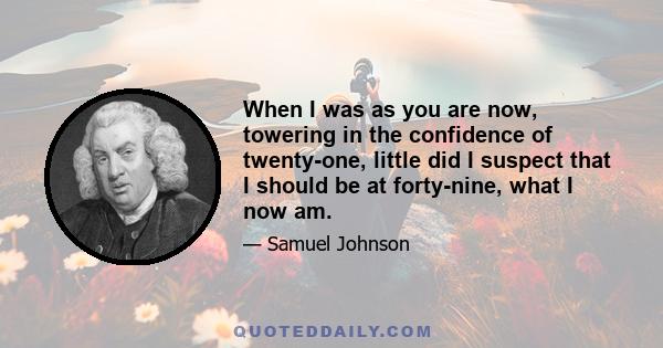 When I was as you are now, towering in the confidence of twenty-one, little did I suspect that I should be at forty-nine, what I now am.