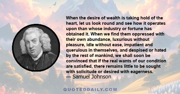 When the desire of wealth is taking hold of the heart, let us look round and see how it operates upon than whose industry or fortune has obtained it. When we find them oppressed with their own abundance, luxurious