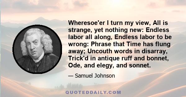 Wheresoe'er I turn my view, All is strange, yet nothing new: Endless labor all along, Endless labor to be wrong: Phrase that Time has flung away; Uncouth words in disarray, Trick'd in antique ruff and bonnet, Ode, and