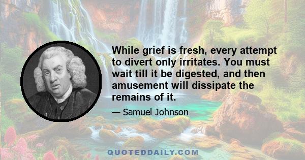 While grief is fresh, every attempt to divert only irritates. You must wait till it be digested, and then amusement will dissipate the remains of it.