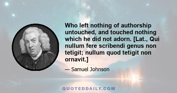 Who left nothing of authorship untouched, and touched nothing which he did not adorn. [Lat., Qui nullum fere scribendi genus non tetigit; nullum quod tetigit non ornavit.]