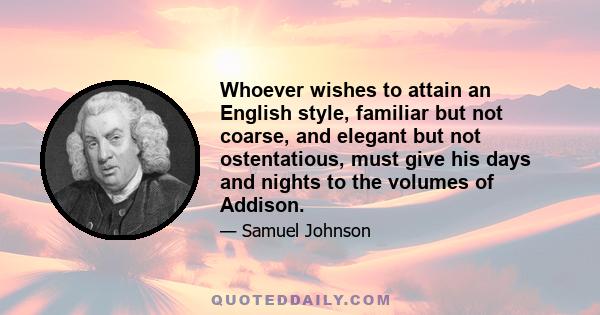 Whoever wishes to attain an English style, familiar but not coarse, and elegant but not ostentatious, must give his days and nights to the volumes of Addison.