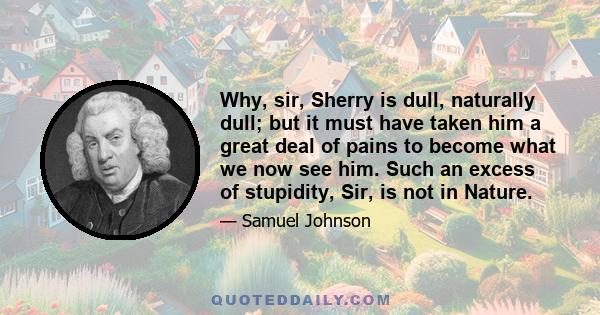 Why, sir, Sherry is dull, naturally dull; but it must have taken him a great deal of pains to become what we now see him. Such an excess of stupidity, Sir, is not in Nature.