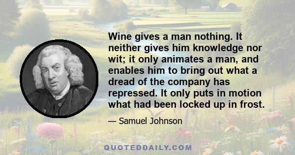 Wine gives a man nothing. It neither gives him knowledge nor wit; it only animates a man, and enables him to bring out what a dread of the company has repressed. It only puts in motion what had been locked up in frost.