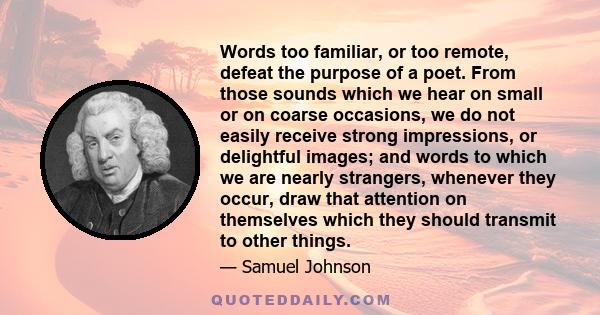 Words too familiar, or too remote, defeat the purpose of a poet. From those sounds which we hear on small or on coarse occasions, we do not easily receive strong impressions, or delightful images; and words to which we