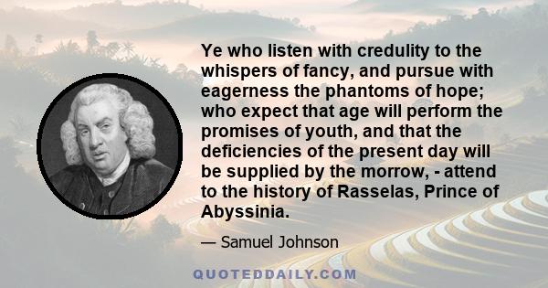 Ye who listen with credulity to the whispers of fancy, and pursue with eagerness the phantoms of hope; who expect that age will perform the promises of youth, and that the deficiencies of the present day will be