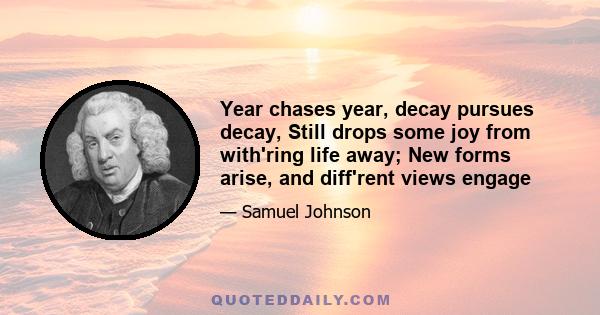 Year chases year, decay pursues decay, Still drops some joy from with'ring life away; New forms arise, and diff'rent views engage