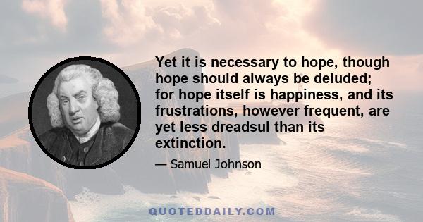 Yet it is necessary to hope, though hope should always be deluded, for hope itself is happiness, and its frustrations, however frequent, are yet less dreadful than its extinction.