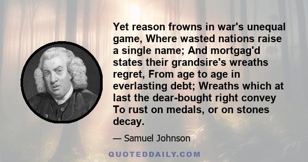 Yet reason frowns in war's unequal game, Where wasted nations raise a single name; And mortgag'd states their grandsire's wreaths regret, From age to age in everlasting debt; Wreaths which at last the dear-bought right